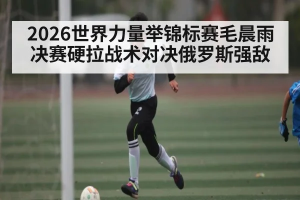 2026世界力量举锦标赛毛晨雨决赛硬拉战术对决俄罗斯强敌
